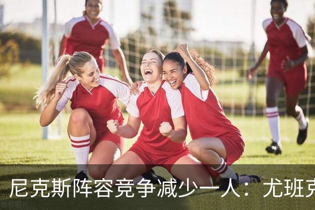 尼克斯阵容竞争减少一人：尤班克斯因伤将离队